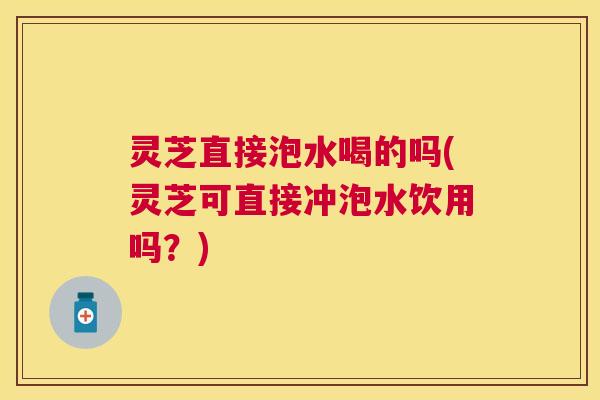 灵芝直接泡水喝的吗(灵芝可直接冲泡水饮用吗？)
