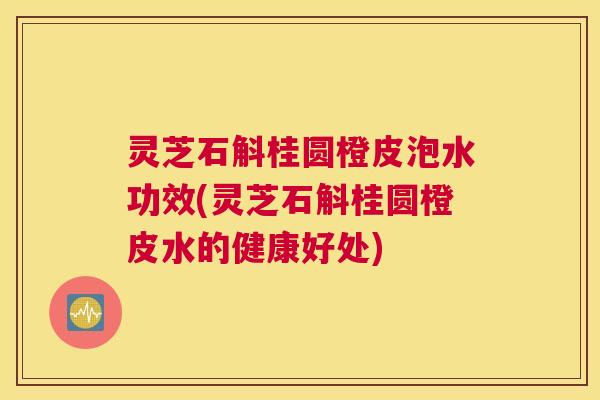 灵芝石斛桂圆橙皮泡水功效(灵芝石斛桂圆橙皮水的健康好处)