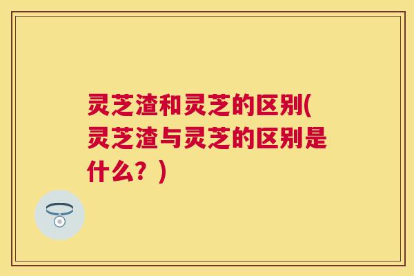 灵芝渣和灵芝的区别(灵芝渣与灵芝的区别是什么？)