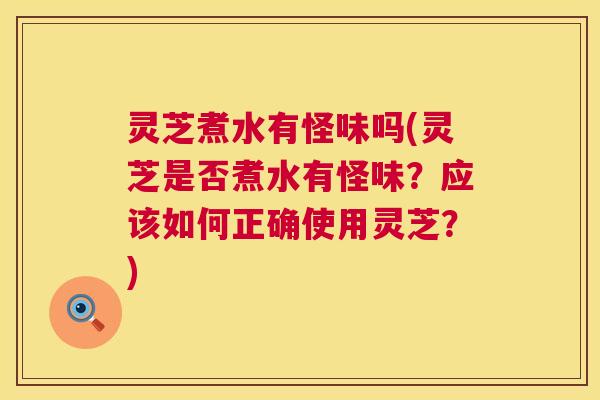 灵芝煮水有怪味吗(灵芝是否煮水有怪味？应该如何正确使用灵芝？)