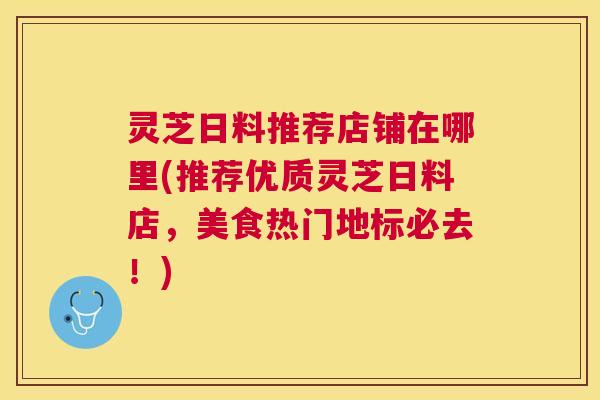 灵芝日料推荐店铺在哪里(推荐优质灵芝日料店，美食热门地标必去！)