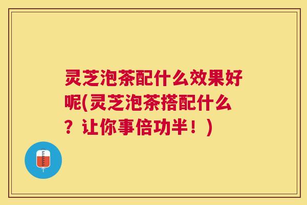 灵芝泡茶配什么效果好呢(灵芝泡茶搭配什么？让你事倍功半！)
