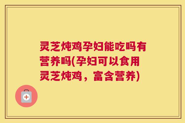 灵芝炖鸡孕妇能吃吗有营养吗(孕妇可以食用灵芝炖鸡，富含营养)