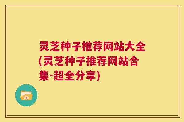 灵芝种子推荐网站大全(灵芝种子推荐网站合集-超全分享)