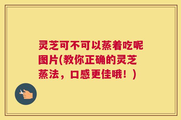 灵芝可不可以蒸着吃呢图片(教你正确的灵芝蒸法，口感更佳哦！)
