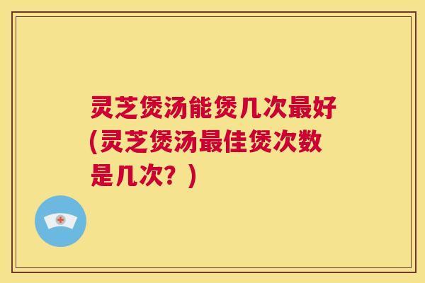 灵芝煲汤能煲几次最好(灵芝煲汤最佳煲次数是几次？)