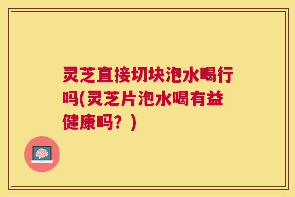 灵芝直接切块泡水喝行吗(灵芝片泡水喝有益健康吗？)