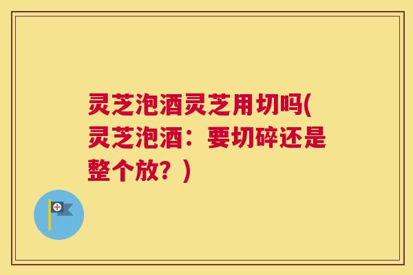 灵芝泡酒灵芝用切吗(灵芝泡酒：要切碎还是整个放？)