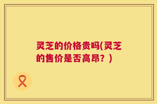 灵芝的价格贵吗(灵芝的售价是否高昂？)