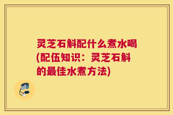 灵芝石斛配什么煮水喝(配伍知识：灵芝石斛的佳水煮方法)