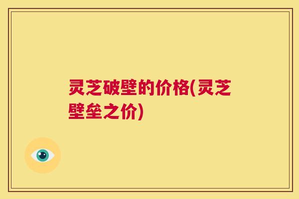 灵芝破壁的价格(灵芝壁垒之价)