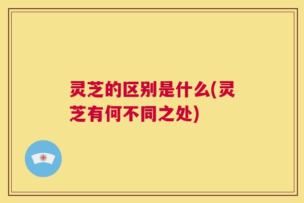 灵芝的区别是什么(灵芝有何不同之处) 灵芝的区别是什么(灵芝有何不同之处)