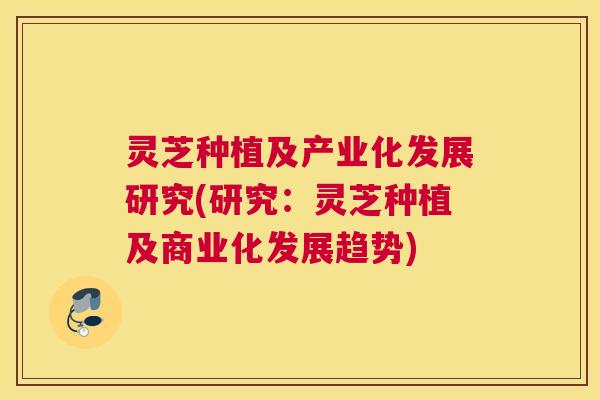 灵芝种植及产业化发展研究(研究:灵芝种植及商业化发展趋势) 灵芝种植及产业化发展研究(研究:灵芝种植及商业化发展趋势)