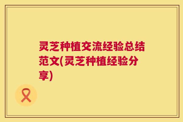 灵芝种植交流经验总结范文(灵芝种植经验分享) 灵芝种植交流经验总结范文(灵芝种植经验分享)