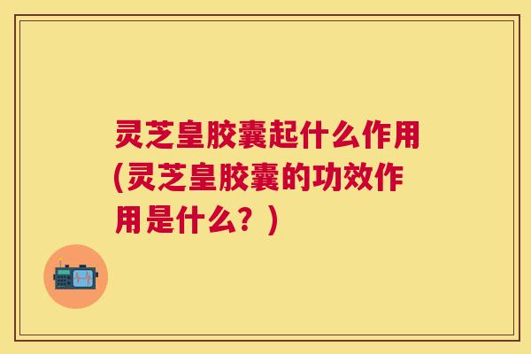 灵芝皇胶囊起什么作用(灵芝皇胶囊的功效作用是什么?) 灵芝皇胶囊起什么作用(灵芝皇胶囊的功效作用是什么?)