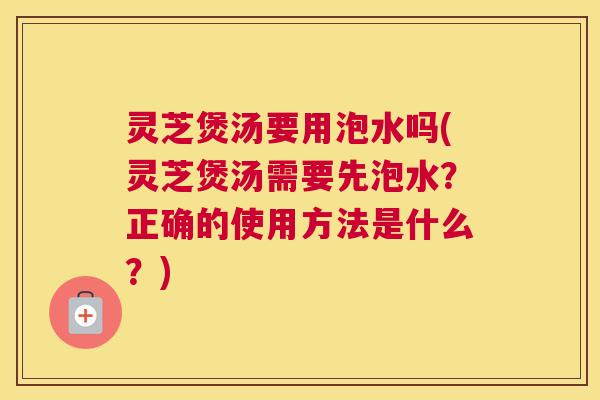 灵芝煲汤要用泡水吗(灵芝煲汤需要先泡水?正确的使用方法是什么?) 灵芝煲汤要用泡水吗(灵芝煲汤需要先泡水?正确的使用方法是什么?)