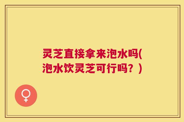 灵芝直接拿来泡水吗(泡水饮灵芝可行吗?) 灵芝直接拿来泡水吗(泡水饮灵芝可行吗?)