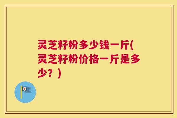 灵芝籽粉多少钱一斤(灵芝籽粉价格一斤是多少?) 灵芝籽粉多少钱一斤(灵芝籽粉价格一斤是多少?)
