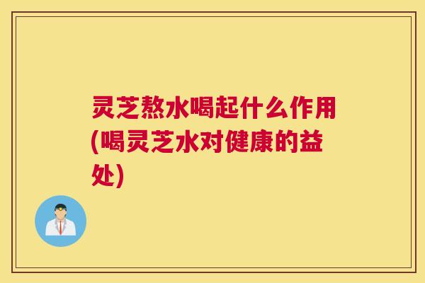 灵芝熬水喝起什么作用(喝灵芝水对健康的益处) 灵芝熬水喝起什么作用(喝灵芝水对健康的益处)