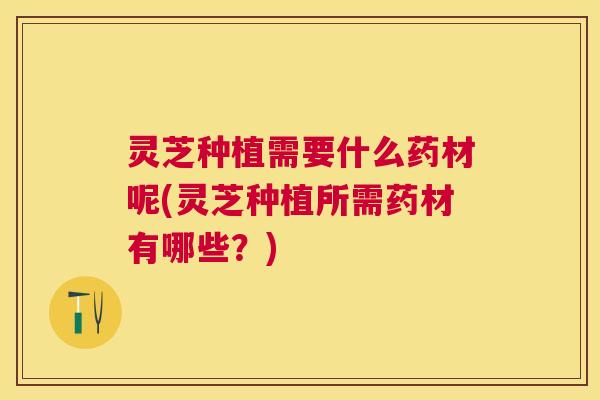灵芝种植需要什么药材呢(灵芝种植所需药材有哪些?) 灵芝种植需要什么药材呢(灵芝种植所需药材有哪些?)