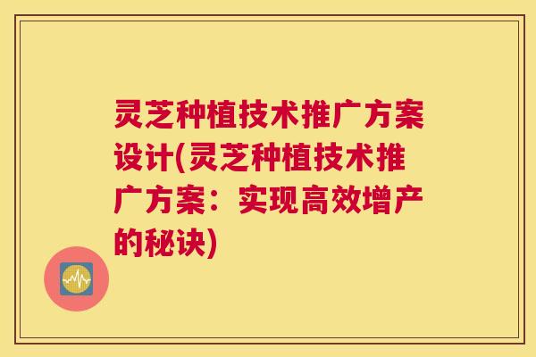 灵芝种植技术推广方案设计(灵芝种植技术推广方案:实现高效增产的秘诀) 灵芝种植技术推广方案设计(灵芝种植技术推广方案:实现高效增产的秘诀)