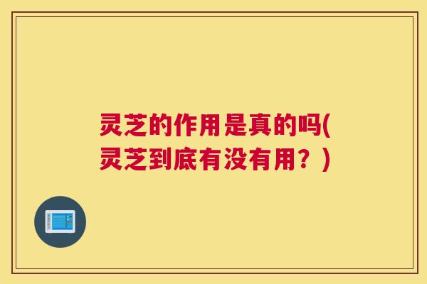 灵芝的作用是真的吗(灵芝到底有没有用?) 灵芝的作用是真的吗(灵芝到底有没有用?)