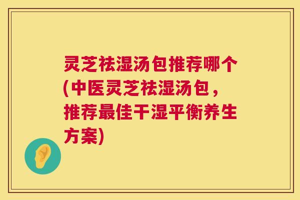 灵芝祛湿汤包推荐哪个(中医灵芝祛湿汤包,推荐最佳干湿平衡养生方案) 灵芝祛湿汤包推荐哪个(中医灵芝祛湿汤包,推荐最佳干湿平衡养生方案)