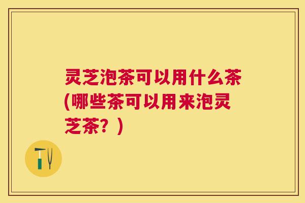 灵芝泡茶可以用什么茶(哪些茶可以用来泡灵芝茶?) 灵芝泡茶可以用什么茶(哪些茶可以用来泡灵芝茶?)