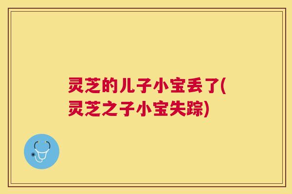 灵芝的儿子小宝丢了(灵芝之子小宝失踪) 灵芝的儿子小宝丢了(灵芝之子小宝失踪)