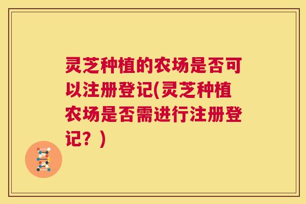 灵芝种植的农场是否可以注册登记(灵芝种植农场是否需进行注册登记?) 灵芝种植的农场是否可以注册登记(灵芝种植农场是否需进行注册登记?)