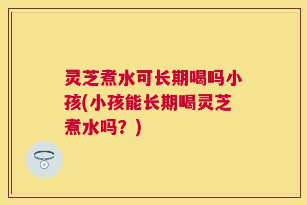 灵芝煮水可长期喝吗小孩(小孩能长期喝灵芝煮水吗?) 灵芝煮水可长期喝吗小孩(小孩能长期喝灵芝煮水吗?)