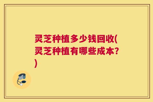 灵芝种植多少钱回收(灵芝种植有哪些成本?) 灵芝种植多少钱回收(灵芝种植有哪些成本?)