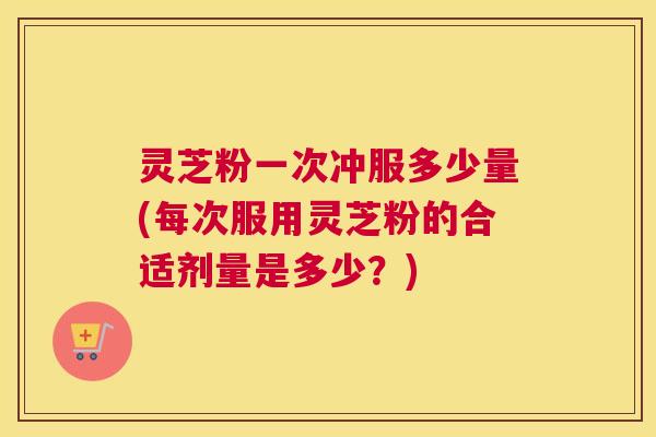 灵芝粉一次冲服多少量(每次服用灵芝粉的合适剂量是多少?) 灵芝粉一次冲服多少量(每次服用灵芝粉的合适剂量是多少?)