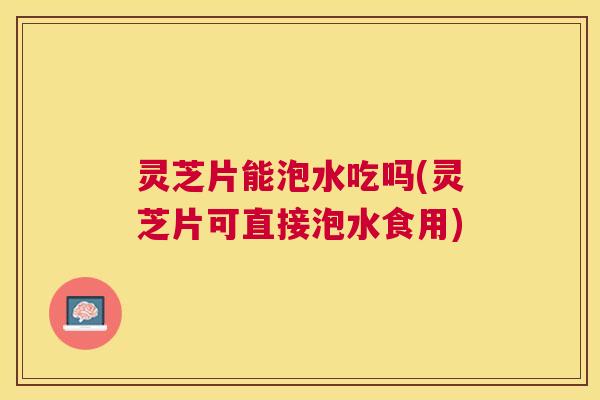 灵芝片能泡水吃吗(灵芝片可直接泡水食用) 灵芝片能泡水吃吗(灵芝片可直接泡水食用)