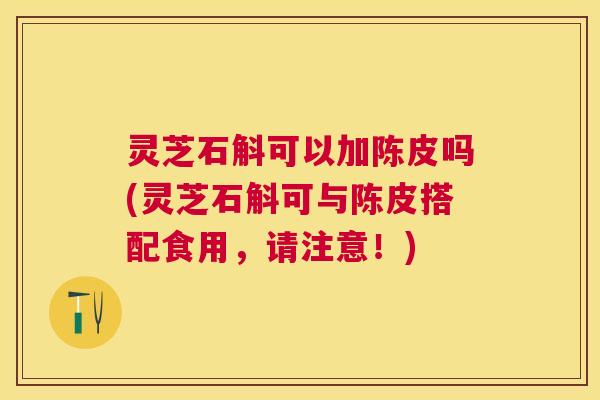 灵芝石斛可以加陈皮吗(灵芝石斛可与陈皮搭配食用,请注意!) 灵芝石斛可以加陈皮吗(灵芝石斛可与陈皮搭配食用,请注意!)