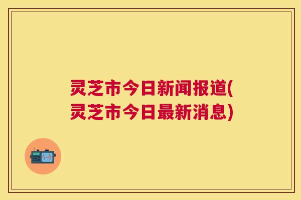 灵芝市今日新闻报道(灵芝市今日最新消息) 灵芝市今日新闻报道(灵芝市今日最新消息)