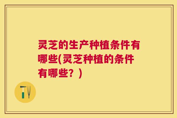 灵芝的生产种植条件有哪些(灵芝种植的条件有哪些?) 灵芝的生产种植条件有哪些(灵芝种植的条件有哪些?)