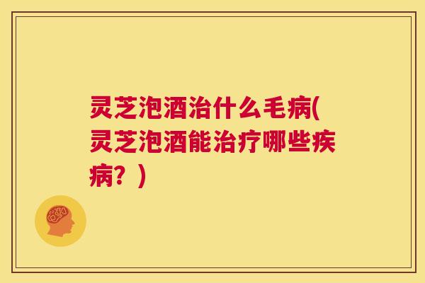 灵芝泡酒治什么毛病(灵芝泡酒能治疗哪些疾病?) 灵芝泡酒治什么毛病(灵芝泡酒能治疗哪些疾病?)
