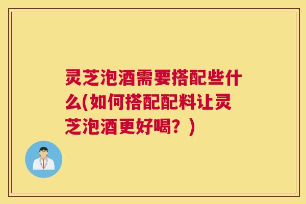 灵芝泡酒需要搭配些什么(如何搭配配料让灵芝泡酒更好喝?) 灵芝泡酒需要搭配些什么(如何搭配配料让灵芝泡酒更好喝?)