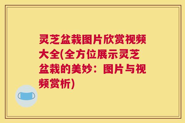 灵芝盆栽图片欣赏视频大全(全方位展示灵芝盆栽的美妙：图片与视频赏析)