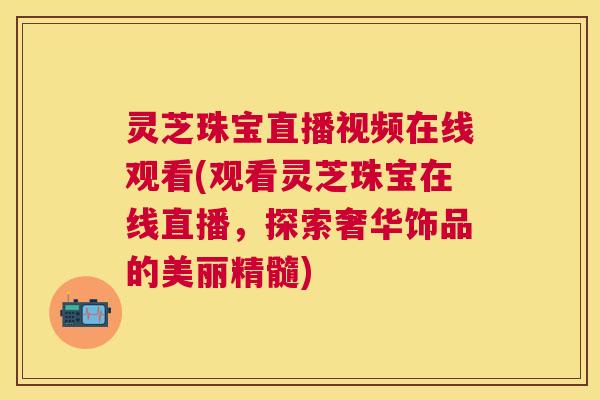 灵芝珠宝直播视频在线观看(观看灵芝珠宝在线直播,探索奢华饰品的美丽精髓) 灵芝珠宝直播视频在线观看(观看灵芝珠宝在线直播,探索奢华饰品的美丽精髓)