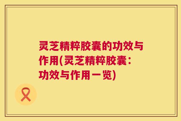 灵芝精粹胶囊的功效与作用(灵芝精粹胶囊：功效与作用一览)