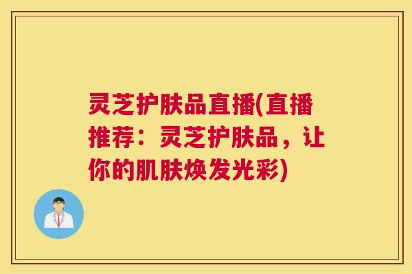 灵芝护肤品直播(直播推荐:灵芝护肤品,让你的肌肤焕发光彩) 灵芝护肤品直播(直播推荐:灵芝护肤品,让你的肌肤焕发光彩)