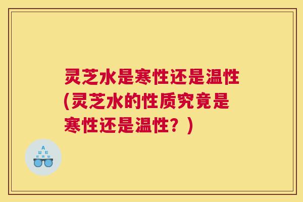 灵芝水是寒性还是温性(灵芝水的性质究竟是寒性还是温性？)