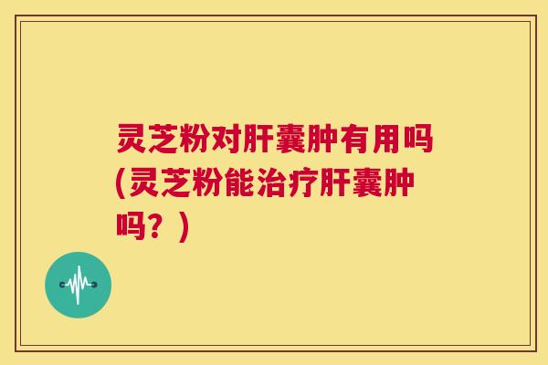 灵芝粉对囊肿有用吗(灵芝粉能囊肿吗？)