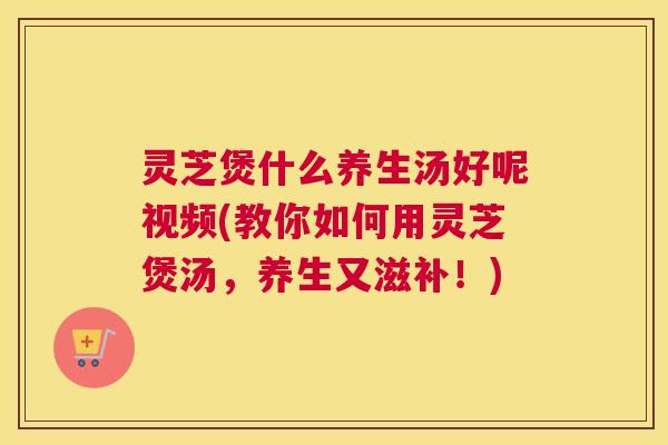 灵芝煲什么养生汤好呢视频(教你如何用灵芝煲汤,养生又滋补!) 灵芝煲什么养生汤好呢视频(教你如何用灵芝煲汤,养生又滋补!)