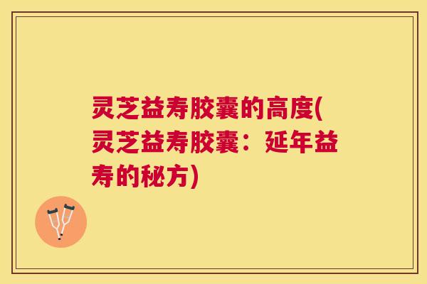 灵芝益寿胶囊的高度(灵芝益寿胶囊：延年益寿的秘方)