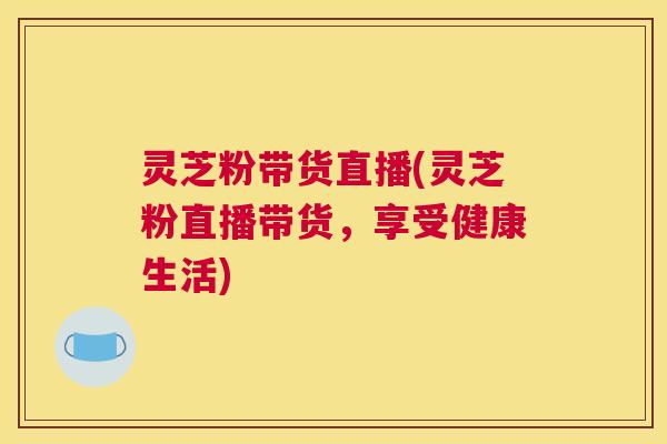 灵芝粉带货直播(灵芝粉直播带货,享受健康生活) 灵芝粉带货直播(灵芝粉直播带货,享受健康生活)