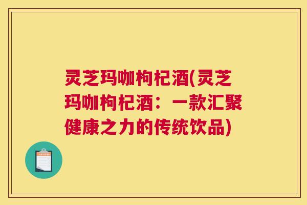 灵芝玛咖枸杞酒(灵芝玛咖枸杞酒:一款汇聚健康之力的传统饮品) 灵芝玛咖枸杞酒(灵芝玛咖枸杞酒:一款汇聚健康之力的传统饮品)