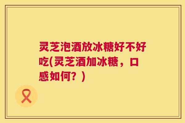 灵芝泡酒放冰糖好不好吃(灵芝酒加冰糖,口感如何?) 灵芝泡酒放冰糖好不好吃(灵芝酒加冰糖,口感如何?)
